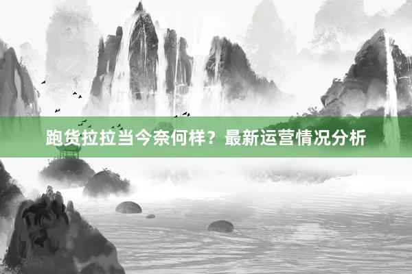 跑货拉拉当今奈何样？最新运营情况分析